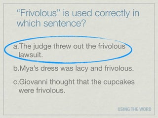 “Frivolous” is used correctly in
 which sentence?

a.The judge threw out the frivolous
  lawsuit.
b.Mya’s dress was lacy and frivolous.
c.Giovanni thought that the cupcakes
  were frivolous.

                                USING THE WORD
 
