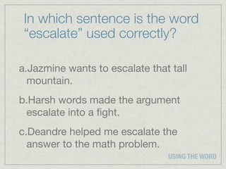 In which sentence is the word
 “escalate” used correctly?

a.Jazmine wants to escalate that tall
  mountain.
b.Harsh words made the argument
 escalate into a ﬁght.
c.Deandre helped me escalate the
  answer to the math problem.
                                USING THE WORD
 