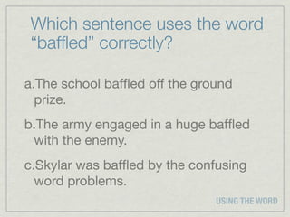 Which sentence uses the word
 “bafﬂed” correctly?

a.The school bafﬂed off the ground
  prize.
b.The army engaged in a huge bafﬂed
 with the enemy.
c.Skylar was bafﬂed by the confusing
  word problems.
                               USING THE WORD
 