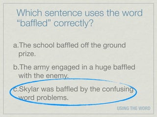 Which sentence uses the word
 “bafﬂed” correctly?

a.The school bafﬂed off the ground
  prize.
b.The army engaged in a huge bafﬂed
 with the enemy.
c.Skylar was bafﬂed by the confusing
  word problems.
                               USING THE WORD
 