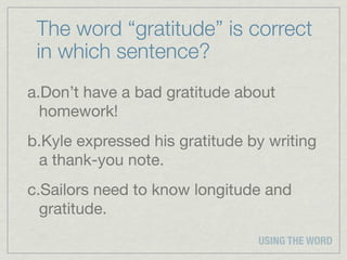 The word “gratitude” is correct
 in which sentence?
a.Don’t have a bad gratitude about
  homework!
b.Kyle expressed his gratitude by writing
 a thank-you note.
c.Sailors need to know longitude and
  gratitude.
                                USING THE WORD
 