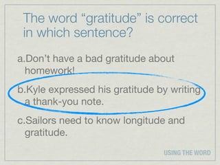 The word “gratitude” is correct
 in which sentence?
a.Don’t have a bad gratitude about
  homework!
b.Kyle expressed his gratitude by writing
 a thank-you note.
c.Sailors need to know longitude and
  gratitude.
                                USING THE WORD
 