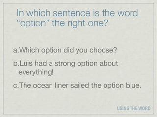 In which sentence is the word
 “option” the right one?

a.Which option did you choose?
b.Luis had a strong option about
 everything!
c.The ocean liner sailed the option blue.


                                 USING THE WORD
 