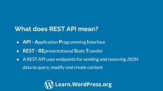 Confidential Customized for Lorem Ipsum LLC Version 1.0
Learn.WordPress.org
What does REST API mean?
● API - Application Programming Interface
● REST - REpresentational State Transfer
● A REST API uses endpoints for sending and receiving JSON
data to query, modify and create content
 