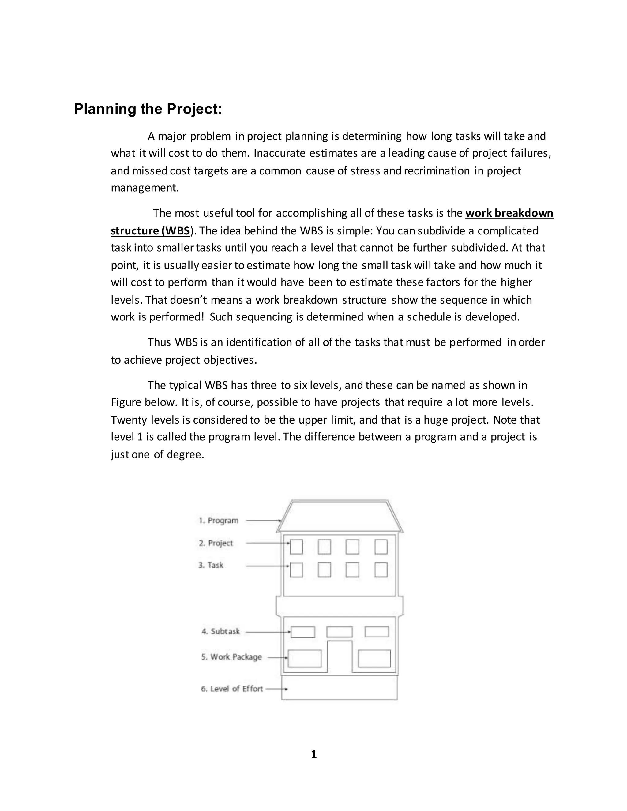 1
Planning the Project:
A major problem in project planning is determining how long tasks will take and
what it will cost to do them. Inaccurate estimates are a leading cause of project failures,
and missed cost targets are a common cause of stress and recrimination in project
management.
The most useful tool for accomplishing all of these tasks is the work breakdown
structure (WBS). The idea behind the WBS is simple: You can subdivide a complicated
task into smaller tasks until you reach a level that cannot be further subdivided. At that
point, it is usually easier to estimate how long the small task will take and how much it
will cost to perform than it would have been to estimate these factors for the higher
levels. That doesn’t means a work breakdown structure show the sequence in which
work is performed! Such sequencing is determined when a schedule is developed.
Thus WBS is an identification of all of the tasks that must be performed in order
to achieve project objectives.
The typical WBS has three to six levels, and these can be named as shown in
Figure below. It is, of course, possible to have projects that require a lot more levels.
Twenty levels is considered to be the upper limit, and that is a huge project. Note that
level 1 is called the program level. The difference between a program and a project is
just one of degree.
 