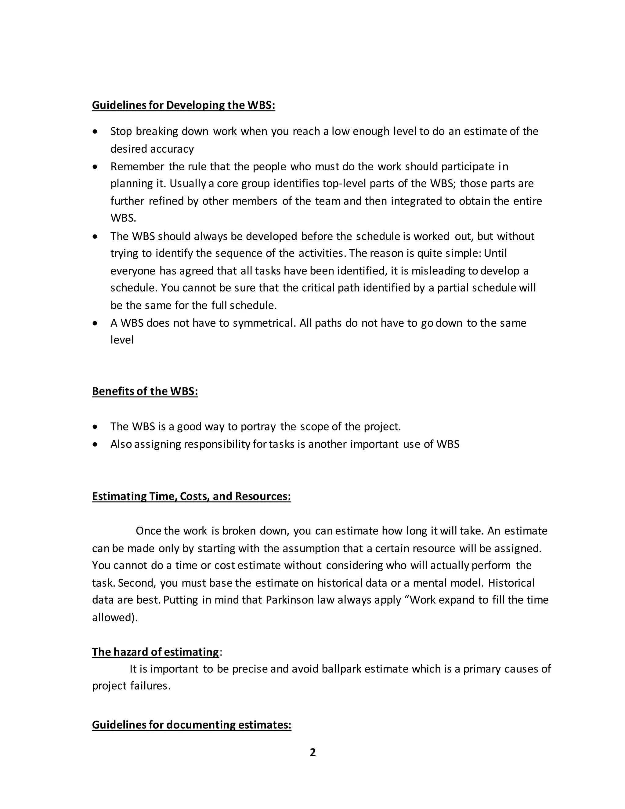 2
Guidelines for Developing the WBS:
 Stop breaking down work when you reach a low enough level to do an estimate of the
desired accuracy
 Remember the rule that the people who must do the work should participate in
planning it. Usually a core group identifies top-level parts of the WBS; those parts are
further refined by other members of the team and then integrated to obtain the entire
WBS.
 The WBS should always be developed before the schedule is worked out, but without
trying to identify the sequence of the activities. The reason is quite simple: Until
everyone has agreed that all tasks have been identified, it is misleading to develop a
schedule. You cannot be sure that the critical path identified by a partial schedule will
be the same for the full schedule.
 A WBS does not have to symmetrical. All paths do not have to go down to the same
level
Benefits of the WBS:
 The WBS is a good way to portray the scope of the project.
 Also assigning responsibility for tasks is another important use of WBS
Estimating Time, Costs, and Resources:
Once the work is broken down, you can estimate how long it will take. An estimate
can be made only by starting with the assumption that a certain resource will be assigned.
You cannot do a time or cost estimate without considering who will actually perform the
task. Second, you must base the estimate on historical data or a mental model. Historical
data are best. Putting in mind that Parkinson law always apply “Work expand to fill the time
allowed).
The hazard of estimating:
It is important to be precise and avoid ballpark estimate which is a primary causes of
project failures.
Guidelines for documenting estimates:
 