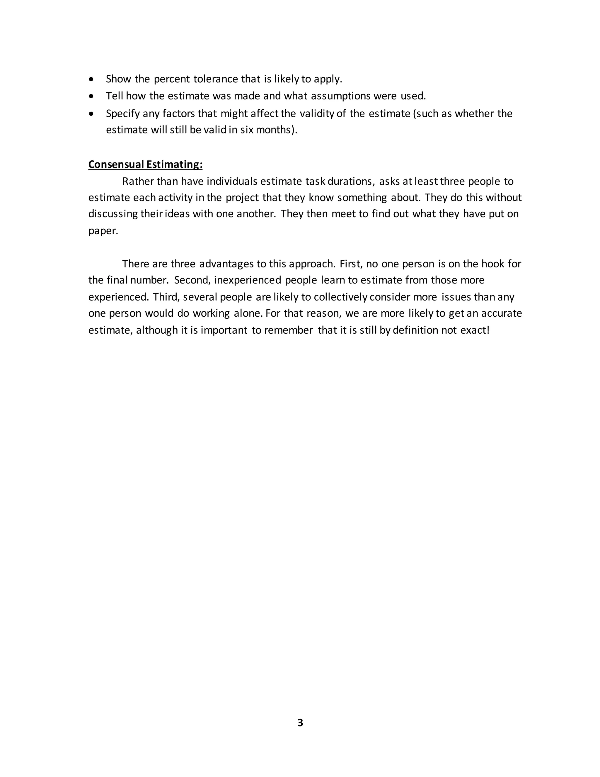 3
 Show the percent tolerance that is likely to apply.
 Tell how the estimate was made and what assumptions were used.
 Specify any factors that might affect the validity of the estimate (such as whether the
estimate will still be valid in six months).
Consensual Estimating:
Rather than have individuals estimate task durations, asks at least three people to
estimate each activity in the project that they know something about. They do this without
discussing their ideas with one another. They then meet to find out what they have put on
paper.
There are three advantages to this approach. First, no one person is on the hook for
the final number. Second, inexperienced people learn to estimate from those more
experienced. Third, several people are likely to collectively consider more issues than any
one person would do working alone. For that reason, we are more likely to get an accurate
estimate, although it is important to remember that it is still by definition not exact!
 