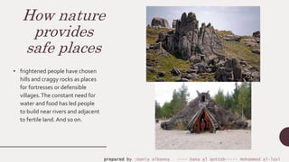 How nature
provides
safe places
• frightened people have chosen
hills and craggy rocks as places
for fortresses or defensible
villages.The constant need for
water and food has led people
to build near rivers and adjacent
to fertile land.And so on.
prepared by :Dania albanna ---- Dana al qottob----- Mohammed al-lozi
 