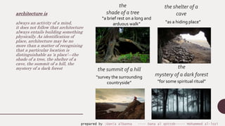 architecture is
always an activity of a mind,
it does not follow that architecture
always entails building something
physically. As identification of
place, architecture may be no
more than a matter of recognizing
that a particular location is
distinguishable as ‘a place’—the
shade of a tree, the shelter of a
cave, the summit of a hill, the
mystery of a dark forest the
mystery of a dark forest
the shelter of a
cave
the
shade of a tree
the summit of a hill
“as a hiding place”
“a brief rest on a long and
arduous walk”
“survey the surrounding
countryside” “for some spiritual ritual”
prepared by :Dania albanna ---- Dana al qottob----- Mohammed al-lozi
 