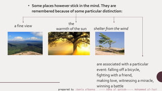 shelter from the wind
a fine view
the
warmth of the sun
are associated with a particular
event: falling off a bicycle,
fighting with a friend,
making love, witnessing a miracle,
winning a battle
• Some places however stick in the mind.They are
remembered because of some particular distinction:
prepared by :Dania albanna ---- Dana al qottob----- Mohammed al-lozi
 