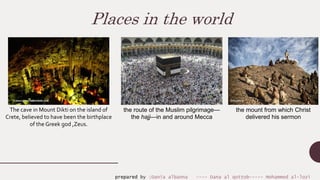 Places in the world
The cave in Mount Dikti on the island of
Crete, believed to have been the birthplace
of the Greek god ,Zeus.
the route of the Muslim pilgrimage—
the hajj—in and around Mecca
the mount from which Christ
delivered his sermon
prepared by :Dania albanna ---- Dana al qottob----- Mohammed al-lozi
 