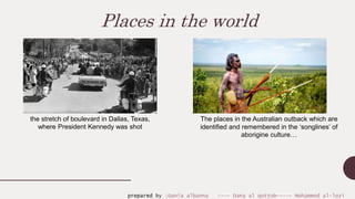 Places in the world
the stretch of boulevard in Dallas, Texas,
where President Kennedy was shot
The places in the Australian outback which are
identified and remembered in the ‘songlines’ of
aborigine culture…
prepared by :Dania albanna ---- Dana al qottob----- Mohammed al-lozi
 