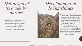 Definition of
‘provide by
nature’
Doing architecture can
involve using hills, trees,
rivers , caves , cliffs ,
breezes , from the sea
Development of
living things
People have lived in caves
since time immemorial;
they have altered them,
flattened their floors,
extended them by
excavation, enclosed their
entrances, built outwards
from them…
prepared by :Dania albanna ---- Dana al qottob----- Mohammed al-lozi
 