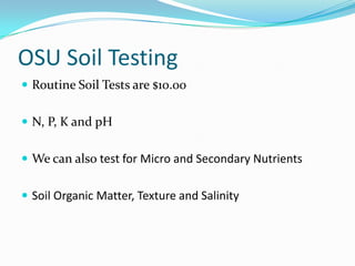 OSU Soil Testing
 Routine Soil Tests are $10.00


 N, P, K and pH


 We can also test for Micro and Secondary Nutrients


 Soil Organic Matter, Texture and Salinity
 