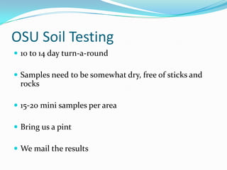 OSU Soil Testing
 10 to 14 day turn-a-round

 Samples need to be somewhat dry, free of sticks and
 rocks

 15-20 mini samples per area

 Bring us a pint

 We mail the results
 