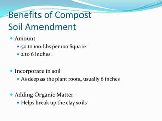 Benefits of Compost
Soil Amendment
 Amount
    50 to 100 Lbs per 100 Square
    2 to 6 inches


 Incorporate in soil
    As deep as the plant roots, usually 6 inches


 Adding Organic Matter
    Helps break up the clay soils
 