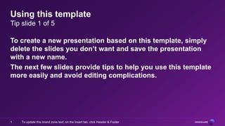 Using this template
Tip slide 1 of 5

To create a new presentation based on this template, simply
delete the slides you don’t want and save the presentation
with a new name.
The next few slides provide tips to help you use this template
more easily and avoid editing complications.




1   To update this brand zone text, on the Insert tab, click Header & Footer
 