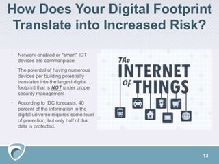 How Does Your Digital Footprint
Translate into Increased Risk?
13
• Network-enabled or "smart" IOT
devices are commonplace
• The potential of having numerous
devices per building potentially
translates into the largest digital
footprint that is NOT under proper
security management
• According to IDC forecasts, 40
percent of the information in the
digital universe requires some level
of protection, but only half of that
data is protected.
 