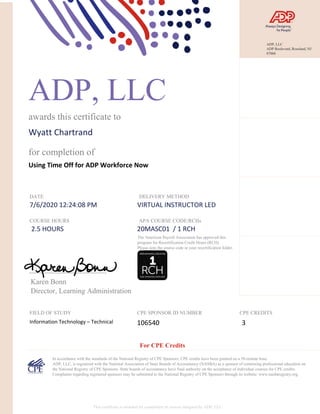 ADP, LLC
awards this certificate to
Wyatt Chartrand
for completion of
Using Time Off for ADP Workforce Now
DATE
7/6/2020 12:24:08 PM
DELIVERY METHOD
VIRTUAL INSTRUCTOR LED
COURSE HOURS
2.5 HOURS
APA COURSE CODE/RCHs
20MASC01 / 1 RCH
Karen Bonn
Director, Learning Administration
FIELD OF STUDY
Information Technology – Technical
CPE SPONSOR ID NUMBER
106540
CPE CREDITS
3
In accordance with the standards of the National Registry of CPE Sponsors, CPE credits have been granted on a 50-minute hour.
ADP, LLC, is registered with the National Association of State Boards of Accountancy (NASBA) as a sponsor of continuing professional education on
the National Registry of CPE Sponsors. State boards of accountancy have final authority on the acceptance of individual courses for CPE credits.
Complaints regarding registered sponsors may be submitted to the National Registry of CPE Sponsors through its website: www.nasbaregistry.org.
The American Payroll Association has approved this
program for Recertification Credit Hours (RCH).
Please note the course code in your recertification folder.
For CPE Credits
This certificate is awarded for completion of courses designed by ADP, LLC.
ADP, LLC
ADP Boulevard, Roseland, NJ
07068
 
