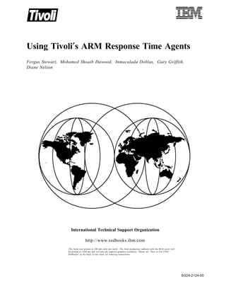 IBML
Using Tivoli′s ARM Response Time Agents
Fergus Stewart, Mohamed Shoaib Dawood, Inmaculada Doblas, Gary Griffith,
Diane Nelson




                     International Technical Support Organization

                                   http://www.redbooks.ibm.com
                   This book was printed at 240 dpi (dots per inch). The final production redbook with the RED cover will
                   be printed at 1200 dpi and will provide superior graphics resolution. Please see “How to Get ITSO
                   Redbooks” at the back of this book for ordering instructions.




                                                                                                                            SG24-2124-00
 