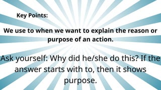 Key Points:
We use to when we want to explain the reason or
purpose of an action.
Ask yourself: Why did he/she do this? If the
answer starts with to, then it shows
purpose.
 