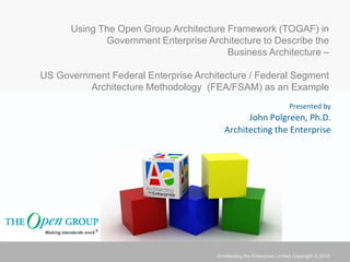 Using The Open Group Architecture Framework (TOGAF) in
             Government Enterprise Architecture to Describe the
                                        Business Architecture –

US Government Federal Enterprise Architecture / Federal Segment
         Architecture Methodology (FEA/FSAM) as an Example
                                                                       Presented by
                                               John Polgreen, Ph.D.
                                         Architecting the Enterprise




                                      Architecting the Enterprise Limited Copyright © 2010
 