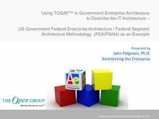 Using TOGAF™ in Government Enterprise Architecture
                              to Describe the IT Architecture –

US Government Federal Enterprise Architecture / Federal Segment
         Architecture Methodology (FEA/FSAM) as an Example


                                                                       Presented by
                                               John Polgreen, Ph.D.
                                         Architecting the Enterprise




                                      Architecting the Enterprise Limited Copyright © 2010
 