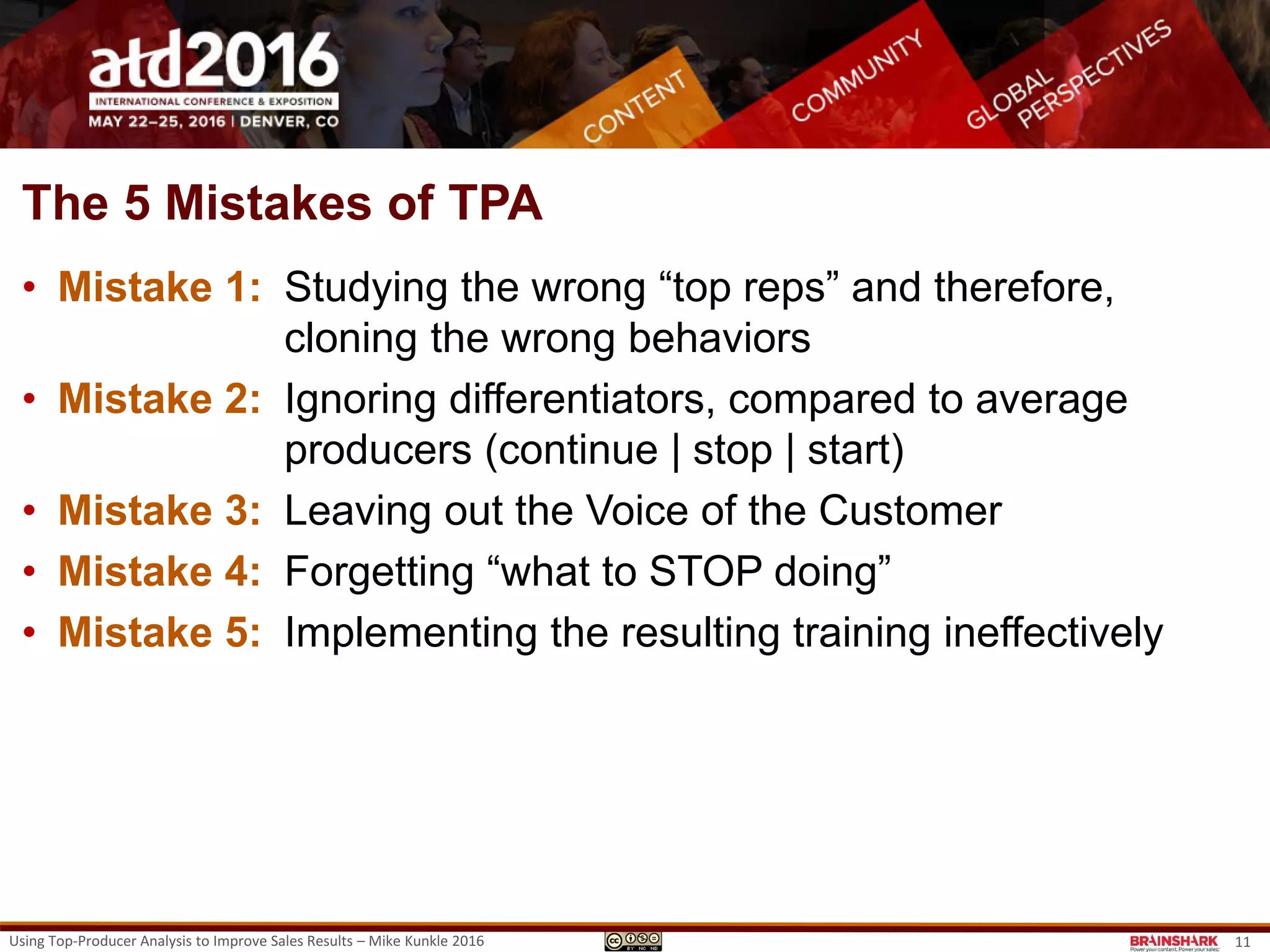 The 5 Mistakes of TPA
• Mistake 1: Studying the wrong “top reps” and therefore,
cloning the wrong behaviors
• Mistake 2: Ignoring differentiators, compared to average
producers (continue | stop | start)
• Mistake 3: Leaving out the Voice of the Customer
• Mistake 4: Forgetting “what to STOP doing”
• Mistake 5: Implementing the resulting training ineffectively.
Using Top-Producer Analysis to Improve Sales Results – Mike Kunkle 2016 11
 