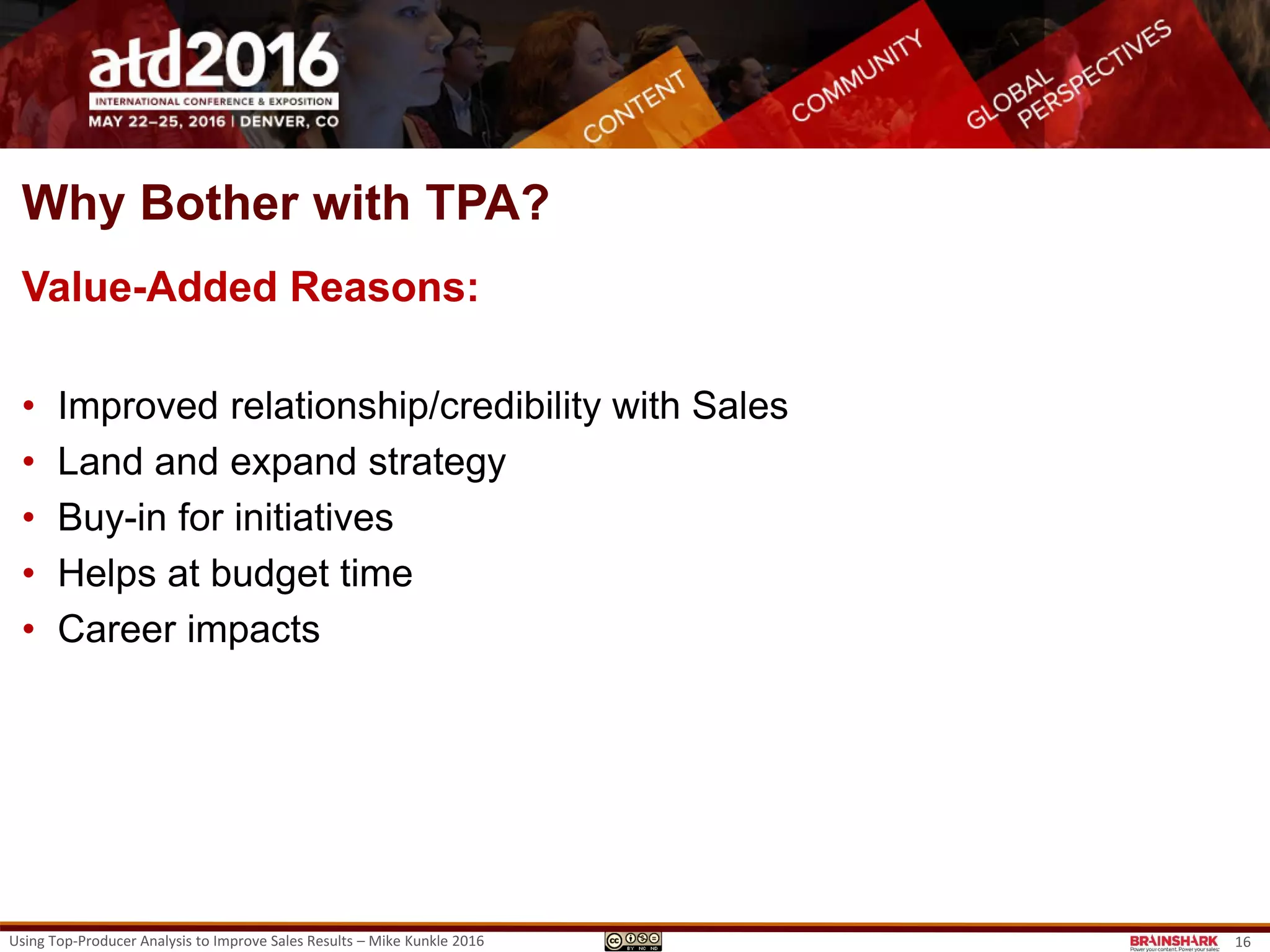 Why Bother? The Outcomes | Bottom-line Results
Yup, Real Examples:
• A $398MM revenue increase, $9.96MM net profit increase and a 400% ROI
• Increased sales/rep by 47% through changes in territory management &
sales coaching
• Improved average profitability/rep by 11% in 4 months
• Improved processing efficiency (order pull-through) by 16% in 6 months.
• Newly-hired 4-month employees outperformed a control group of 5-year
employees
• Increased sales/rep in the 3-months after training by 2.3 per month (average
revenue increase of $183K per class or $36.6MM in 12 months).
Using Top-Producer Analysis to Improve Sales Results – Mike Kunkle 2016 16
 