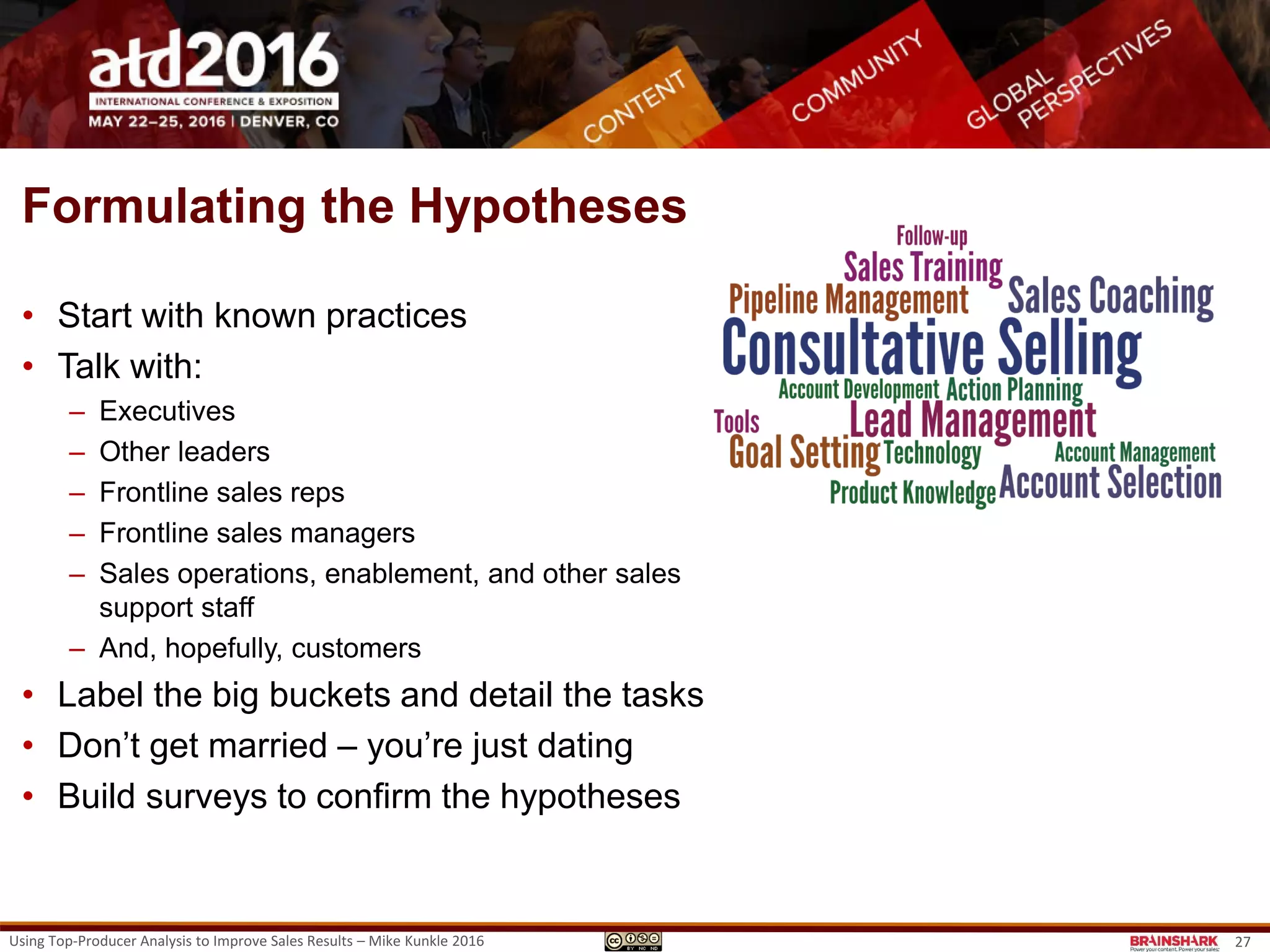 Using Top-Producer Analysis to Improve Sales Results – Mike Kunkle 2016 27
• WHAT:
‒ Identify the competencies, knowledge, skills,
behaviors and conditions that must exist for
ethical, sustained, high performance to occur.
‒ Formulate hypotheses about what the levers
are for frontline sales and sales management
roles.
‒ Confirm and validate the levers through
research.
• HOW:
Through discussion, surveys, interviews,
focus groups, and observation of frontline
sales reps and their managers.
• WHY:
This will confirm where to focus your efforts
capturing Top-Producer Practices, which
provides training/coaching content.
Performance Lever ID
What to Study
• What are the Performance Levers?
• What’s working?
• Why?
• How will you figure it out?
REMINDER: Performance Levers…
• Critical competencies, knowledge, skills, behaviors and conditions which must be present
for ethical, sustained, high-performance to occur.
http://www.slideshare.net/MikeKunkle/aligning-performance-levers-for-breakthrough-sales-results-082011
 