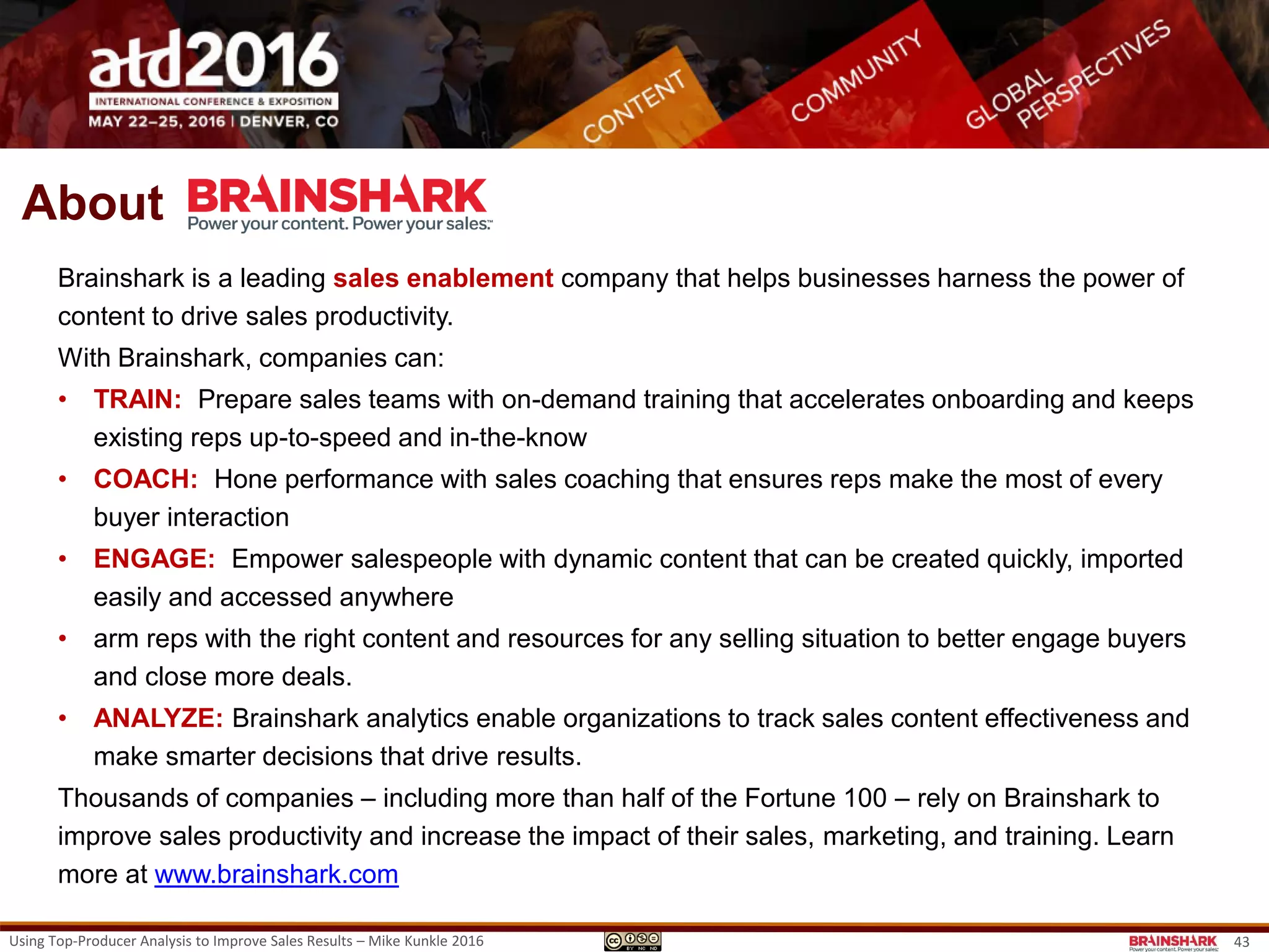 Using Top-Producer Analysis to Improve Sales Results – Mike Kunkle 2016
Mike is a training and organization effectiveness
leader with special expertise in sales force
transformation
• After his initial years on the frontline in sales and sales
management, he spent the next 21 years as a corporate
manager or consultant, leading departments and projects
with one purpose – improve sales results.
• Today, in his role at Brainshark, Mike uses his in expertise
in best-in-class learning strategies, methods, processes,
and change leadership to develop the capabilities of sales
representatives and sales managers to drive business
results.
• Mike freely shares his own sales transformation
methodology, speaking at conferences and writing online
(see examples) and can be reached on various social
media sites.
• LinkedIn
• Twitter
• Google+
• SlideShare
Let’s
Connect!
About Mike Kunkle
43
 