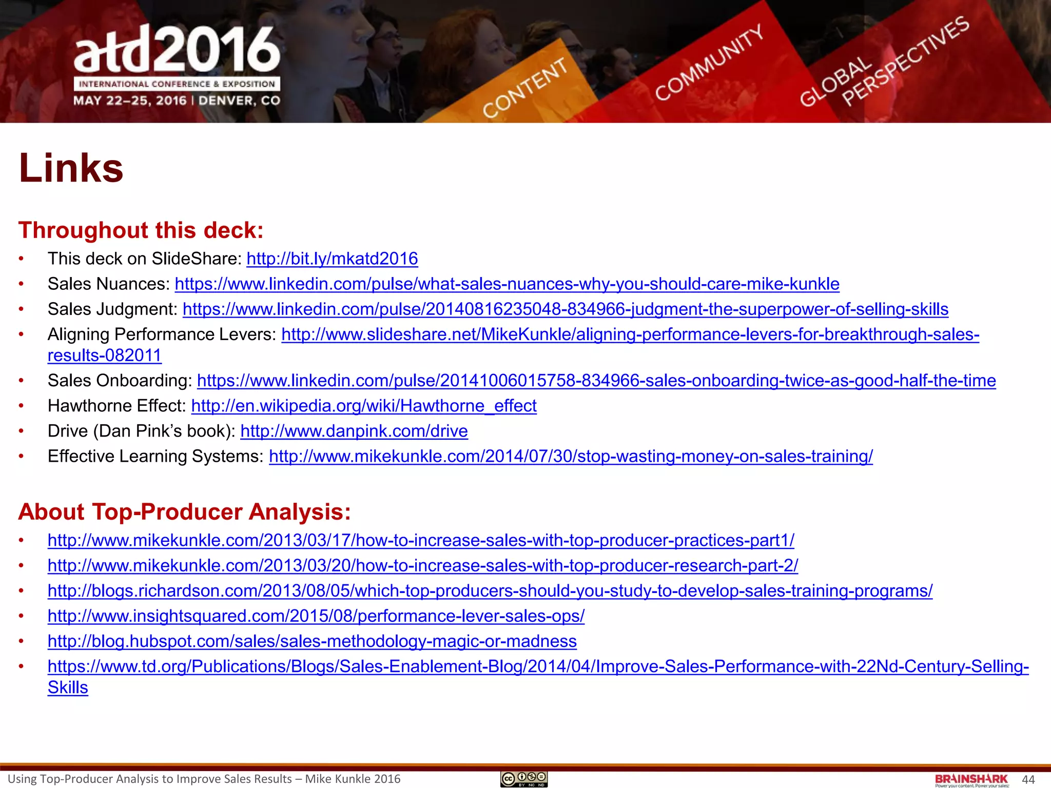 About
Brainshark is a leading sales enablement company that helps businesses harness the power of
content to drive sales productivity.
With Brainshark, companies can:
• TRAIN: Prepare sales teams with on-demand training that accelerates onboarding and keeps
existing reps up-to-speed and in-the-know
• COACH: Hone performance with sales coaching that ensures reps make the most of every
buyer interaction
• ENGAGE: Empower salespeople with dynamic content that can be created quickly, imported
easily and accessed anywhere
• arm reps with the right content and resources for any selling situation to better engage buyers
and close more deals.
• ANALYZE: Brainshark analytics enable organizations to track sales content effectiveness and
make smarter decisions that drive results.
Thousands of companies – including more than half of the Fortune 100 – rely on Brainshark to
improve sales productivity and increase the impact of their sales, marketing, and training. Learn
more at www.brainshark.com
Using Top-Producer Analysis to Improve Sales Results – Mike Kunkle 2016 44
 