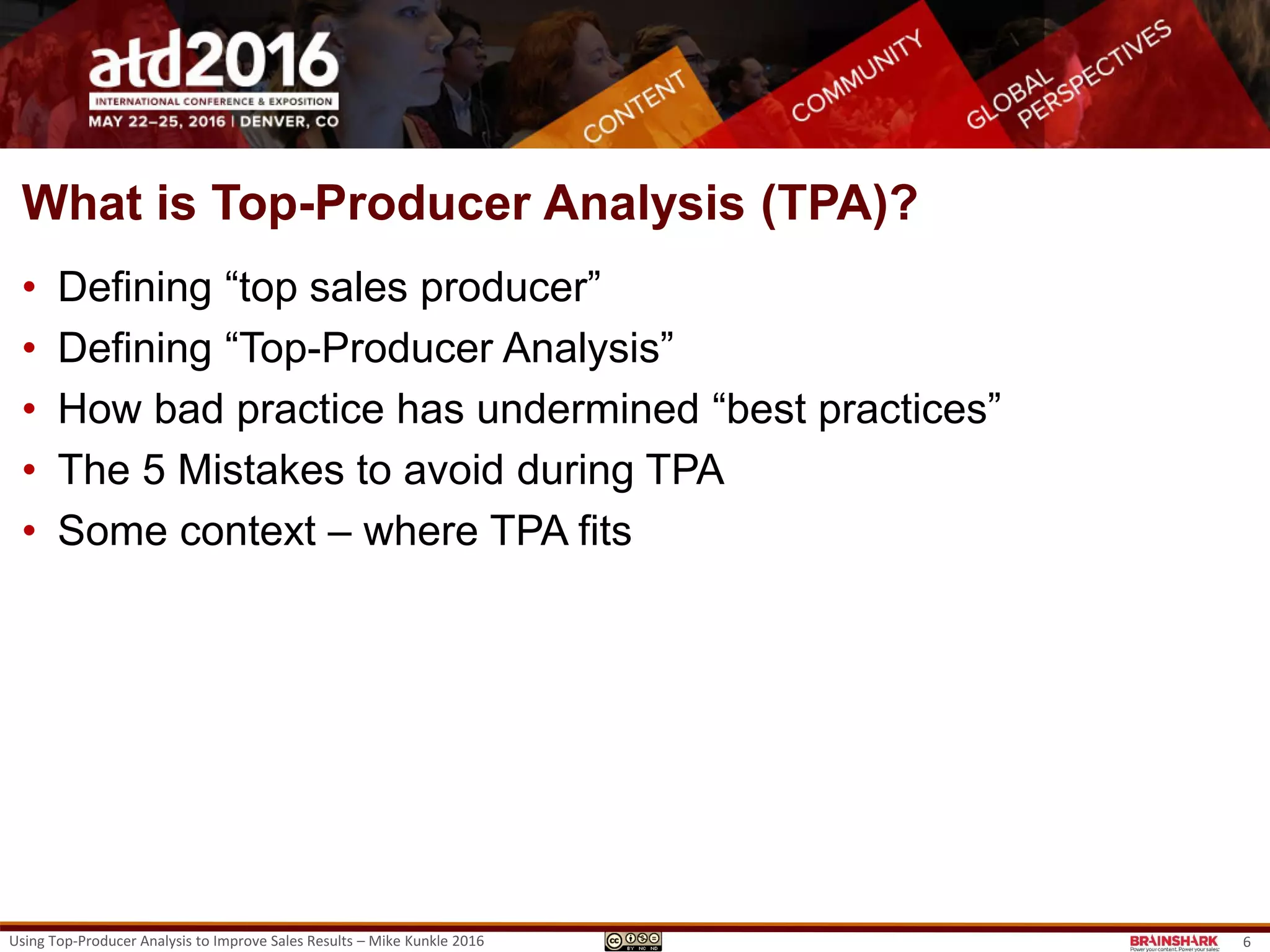 What is Top-Producer Analysis (TPA)?
• Defining “top sales producer”
• Defining “Top-Producer Analysis”
• How bad practice has undermined “best practices”
• The 5 Mistakes to avoid during TPA
• Some context – where TPA fits.
Using Top-Producer Analysis to Improve Sales Results – Mike Kunkle 2016 6
 