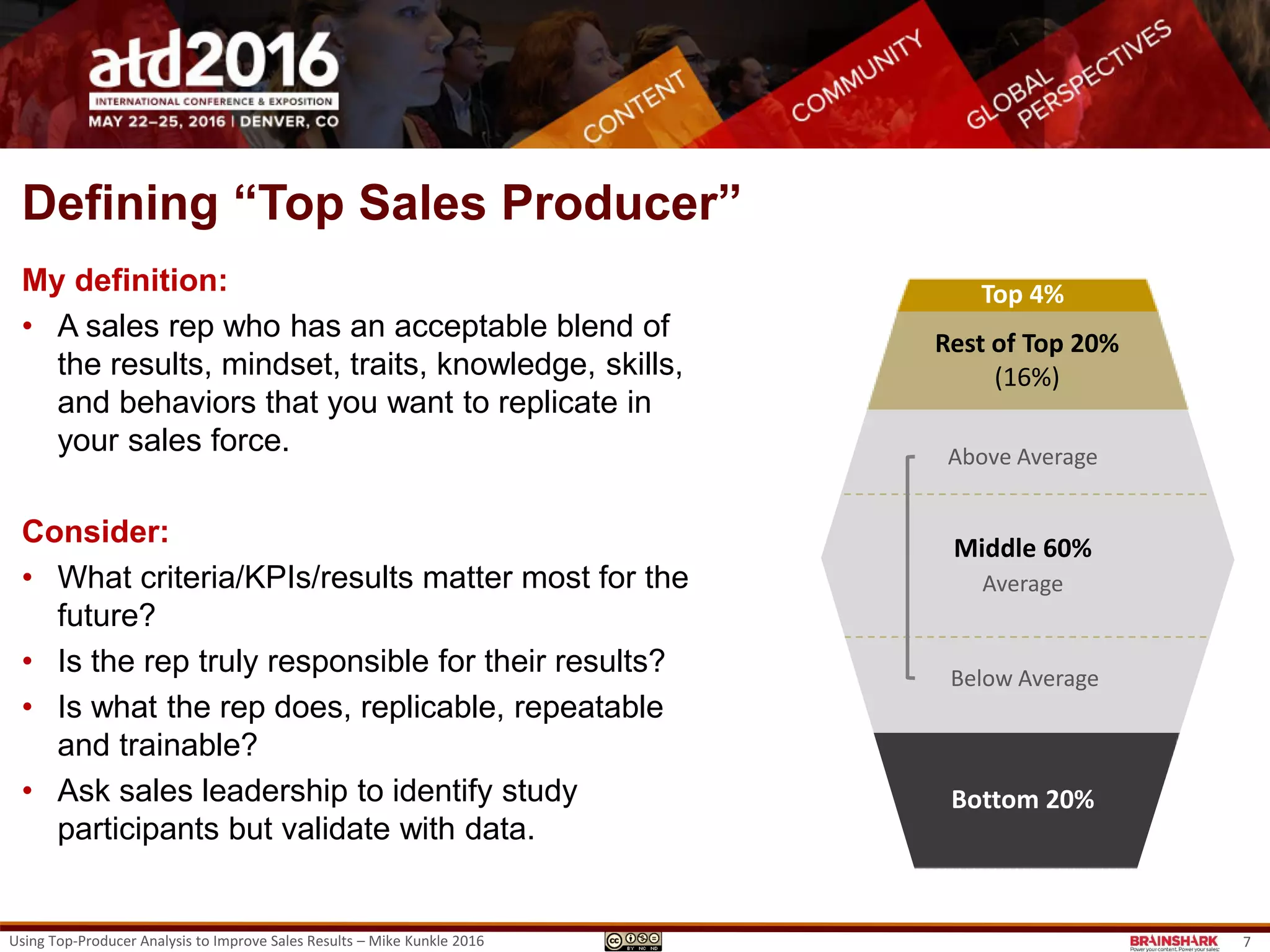 Defining “Top Sales Producer”
My definition:
• A sales rep who has an acceptable blend of
the results, mindset, traits, knowledge, skills,
and behaviors that you want to replicate in
your sales force.
Consider:
• How the top 4% & 16% are different
• What criteria/KPIs/results matter most for the
future?
• Is the rep truly responsible for their results?
• Is what the rep does, replicable, repeatable
and trainable?
• Ask sales leadership to identify study
participants but validate with data.
Top 4%
Bottom 20%
Top 4%
Rest of Top 20%
(16%)
Middle 60%
Above Average
Below Average
Average
Bottom 20%
7Using Top-Producer Analysis to Improve Sales Results – Mike Kunkle 2016
 