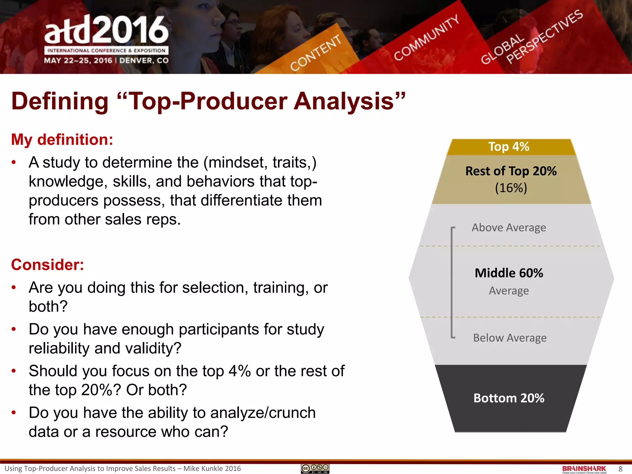Defining “Top-Producer Analysis”
My definition:
• A study to determine the (mindset, traits,)
knowledge, skills, and behaviors that top-
producers possess, that differentiate them
from other sales reps.
Consider:
• Are you doing this for selection, training, or
both?
• Do you have enough participants for study
reliability and validity?
• Should you focus on the top 4% or the rest of
the top 20%? Or both?
• Do you have the ability to analyze/crunch
data or a resource who can?
Top 4%
Bottom 20%
Top 4%
Rest of Top 20%
(16%)
Middle 60%
Above Average
Below Average
Average
Bottom 20%
Using Top-Producer Analysis to Improve Sales Results – Mike Kunkle 2016 8
 