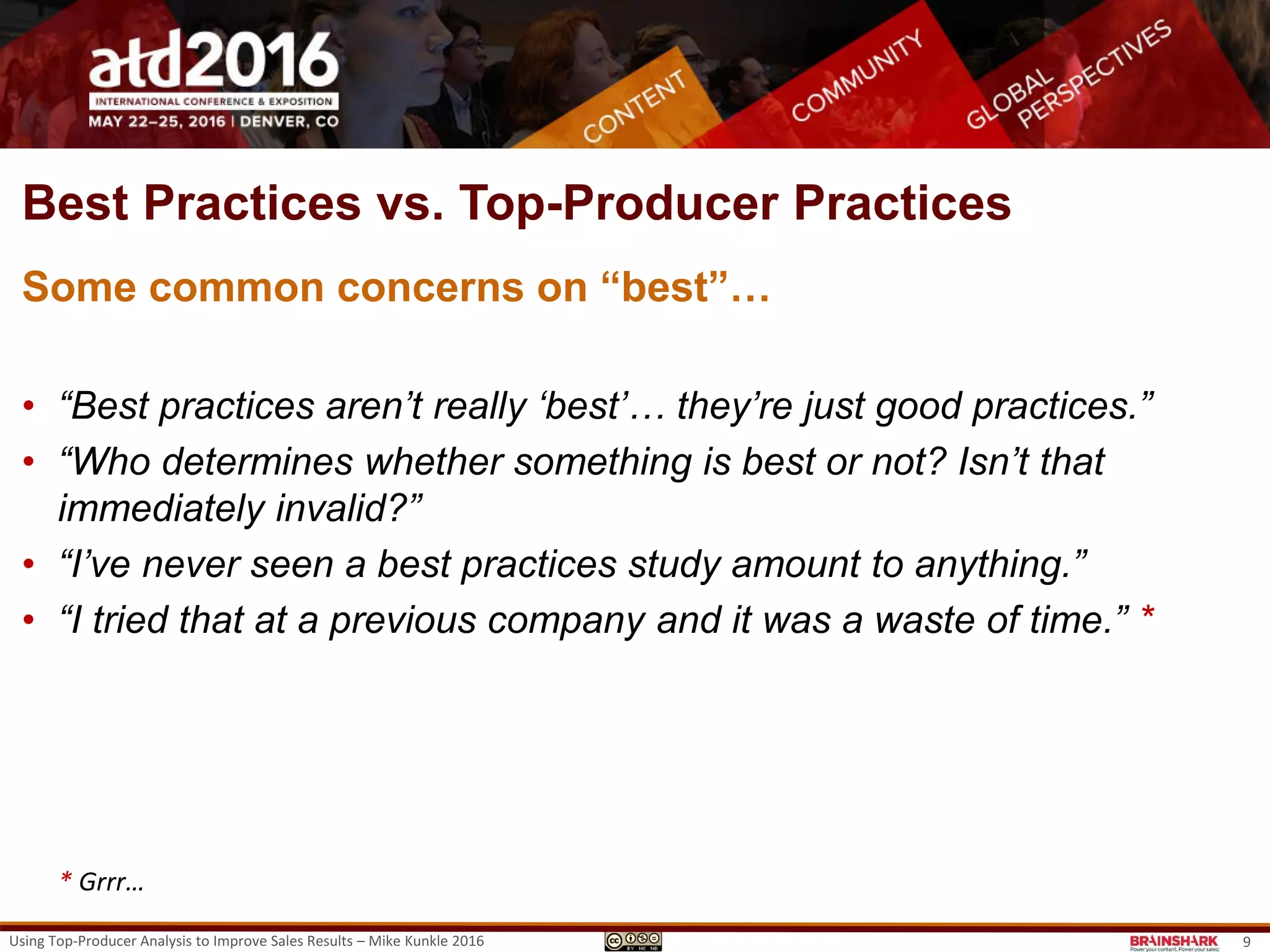 Best Practices vs. Top-Producer Practices
Some common concerns on “best”…
• “Best practices aren’t really ‘best’… they’re just good practices.”
• “Who determines whether something is best or not? Isn’t that
immediately invalid?”
• “I’ve never seen a best practices study amount to anything.”
• “I tried that at a previous company and it was a waste of time.” *
* Grrr…
Using Top-Producer Analysis to Improve Sales Results – Mike Kunkle 2016 9
 