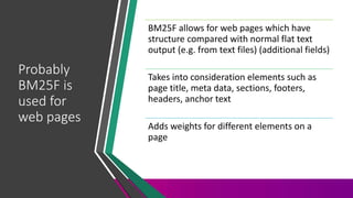 Probably
BM25F is
used for
web pages
BM25F allows for web pages which have
structure compared with normal flat text
output (e.g. from text files) (additional fields)
Takes into consideration elements such as
page title, meta data, sections, footers,
headers, anchor text
Adds weights for different elements on a
page
 
