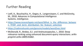 Further Reading
• Lotfi, A., Bouchachia, H., Gegov, A., Langensiepen, C. and McGinnity,
M., 2018. Advances in Computational Intelligence
Systems. Intelligence.
• https://www.researchgate.net/post/What_is_the_difference_betwee
n_TFIDF_and_term_distribution_for_feature_selection
• https://radimrehurek.com/gensim/models/word2vec.html
• McDonald, R., Brokos, G.I. and Androutsopoulos, I., 2018. Deep
relevance ranking using enhanced document-query interactions. arXiv
preprint arXiv:1809.01682.
 