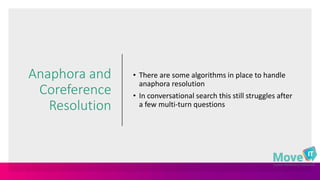 Anaphora and
Coreference
Resolution
• There are some algorithms in place to handle
anaphora resolution
• In conversational search this still struggles after
a few multi-turn questions
 