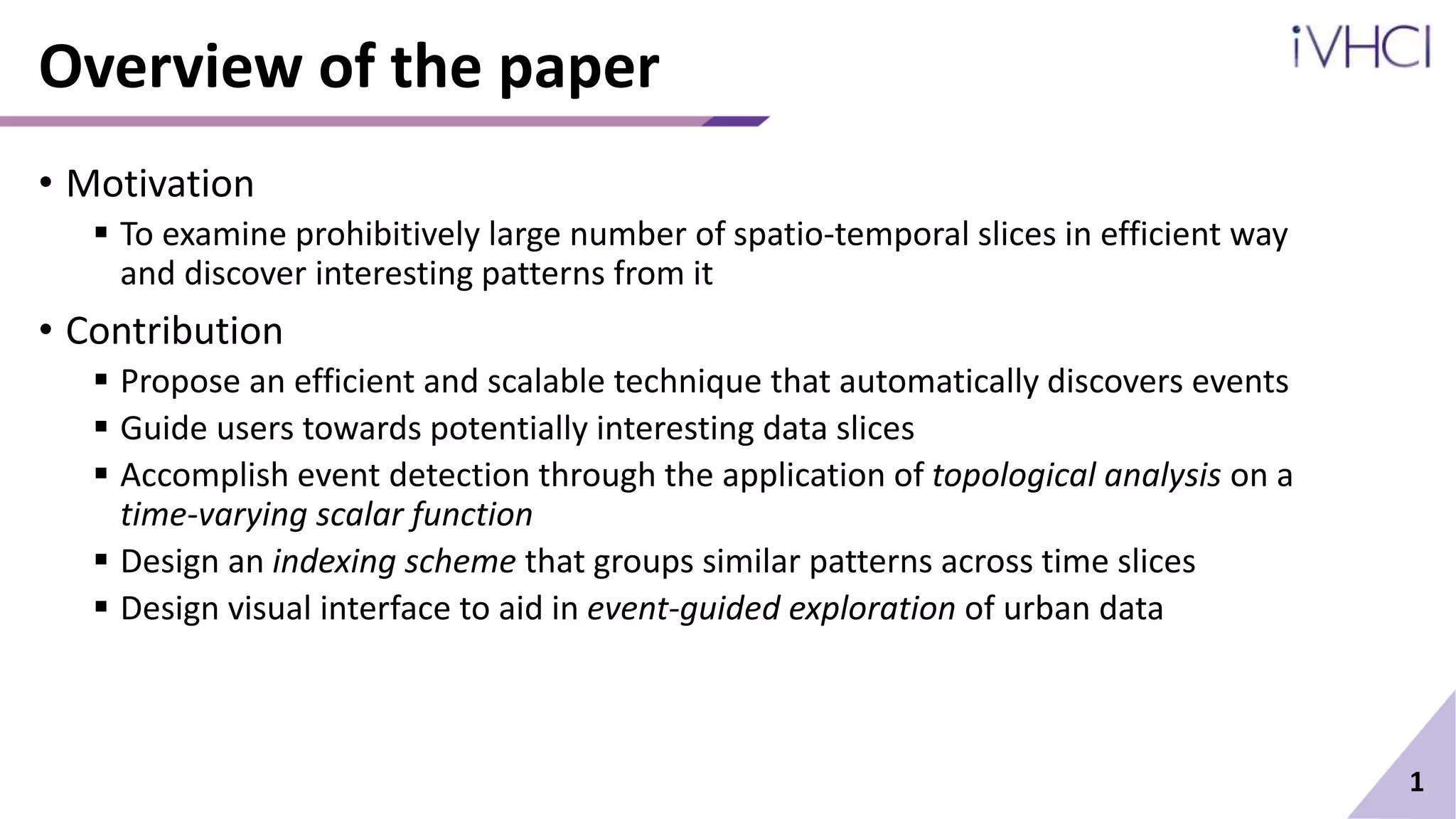 Overview of the paper
• Motivation
 To examine prohibitively large number of spatio-temporal slices in efficient way
and discover interesting patterns from it
• Contribution
 Propose an efficient and scalable technique that automatically discovers events
 Guide users towards potentially interesting data slices
 Accomplish event detection through the application of topological analysis on a
time-varying scalar function
 Design an indexing scheme that groups similar patterns across time slices
 Design visual interface to aid in event-guided exploration of urban data
1
 
