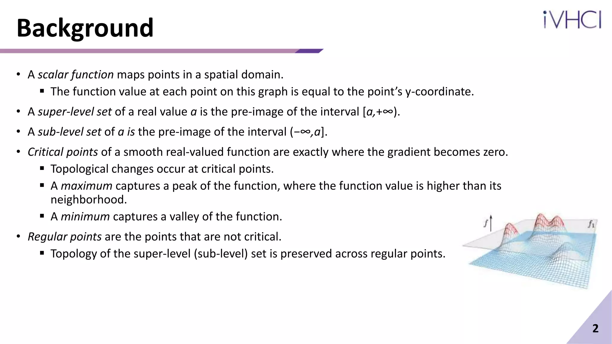 Background
• A scalar function maps points in a spatial domain.
 The function value at each point on this graph is equal to the point’s y-coordinate.
• A super-level set of a real value a is the pre-image of the interval [a,+∞).
• A sub-level set of a is the pre-image of the interval (−∞,a].
• Critical points of a smooth real-valued function are exactly where the gradient becomes zero.
 Topological changes occur at critical points.
 A maximum captures a peak of the function, where the function value is higher than its
neighborhood.
 A minimum captures a valley of the function.
• Regular points are the points that are not critical.
 Topology of the super-level (sub-level) set is preserved across regular points.
2
 