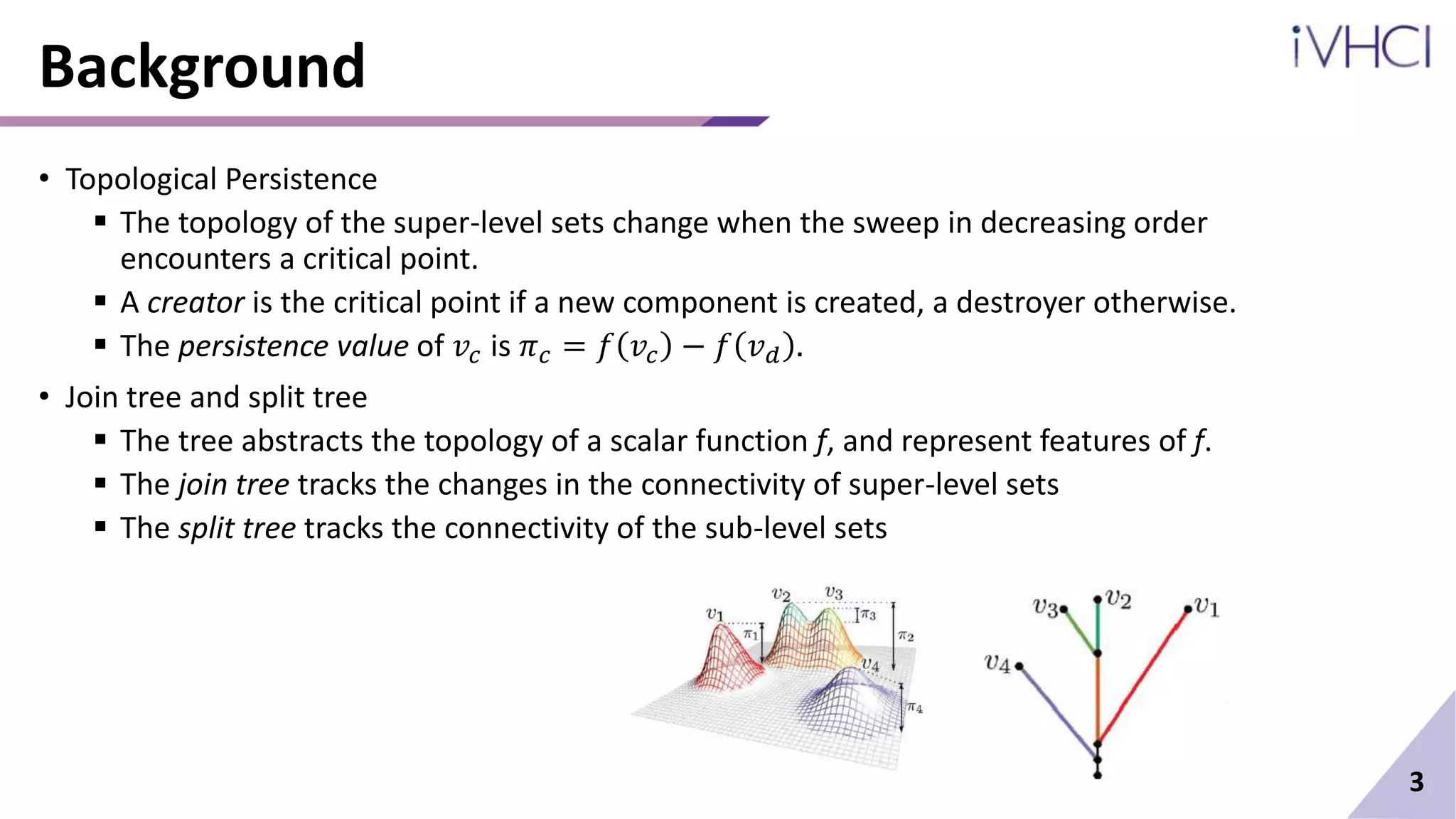 Background
• Topological Persistence
 The topology of the super-level sets change when the sweep in decreasing order
encounters a critical point.
 A creator is the critical point if a new component is created, a destroyer otherwise.
 The persistence value of 𝑣𝑐 is 𝜋𝑐 = 𝑓 𝑣𝑐 − 𝑓 𝑣𝑑 .
• Join tree and split tree
 The tree abstracts the topology of a scalar function f, and represent features of f.
 The join tree tracks the changes in the connectivity of super-level sets
 The split tree tracks the connectivity of the sub-level sets
3
 