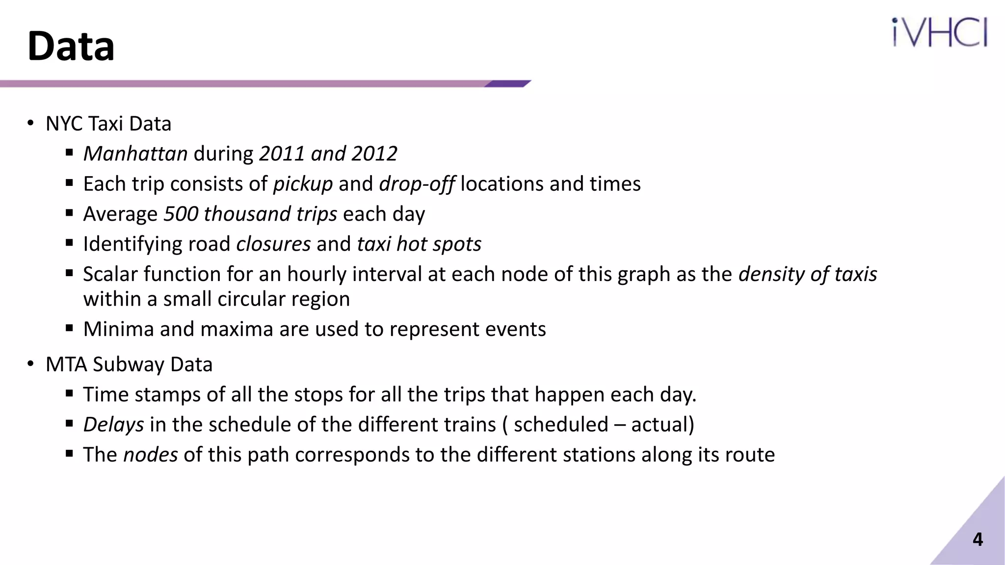Data
• NYC Taxi Data
 Manhattan during 2011 and 2012
 Each trip consists of pickup and drop-off locations and times
 Average 500 thousand trips each day
 Identifying road closures and taxi hot spots
 Scalar function for an hourly interval at each node of this graph as the density of taxis
within a small circular region
 Minima and maxima are used to represent events
• MTA Subway Data
 Time stamps of all the stops for all the trips that happen each day.
 Delays in the schedule of the different trains ( scheduled – actual)
 The nodes of this path corresponds to the different stations along its route
4
 