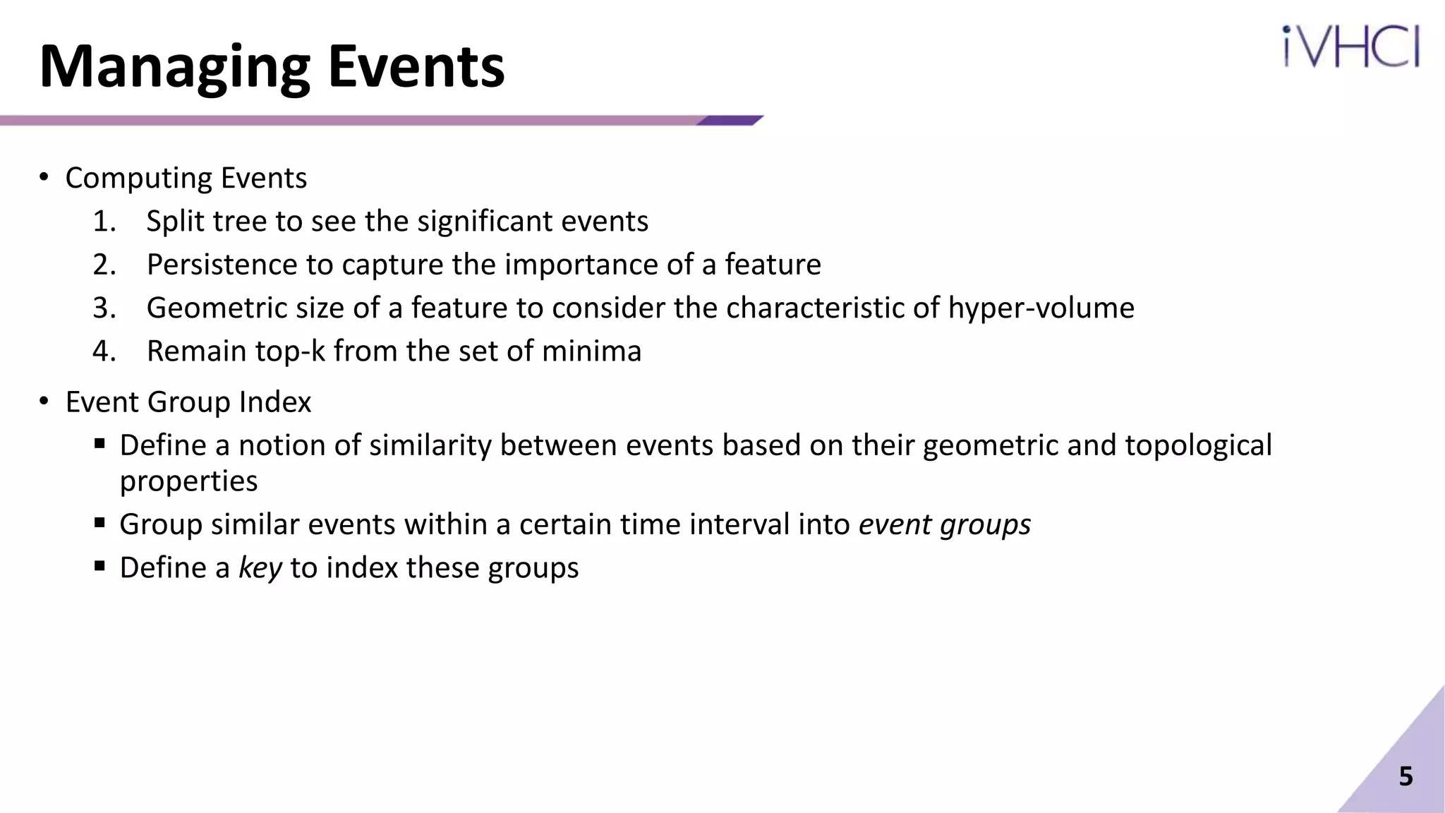 Managing Events
• Computing Events
1. Split tree to see the significant events
2. Persistence to capture the importance of a feature
3. Geometric size of a feature to consider the characteristic of hyper-volume
4. Remain top-k from the set of minima
• Event Group Index
 Define a notion of similarity between events based on their geometric and topological
properties
 Group similar events within a certain time interval into event groups
 Define a key to index these groups
5
 