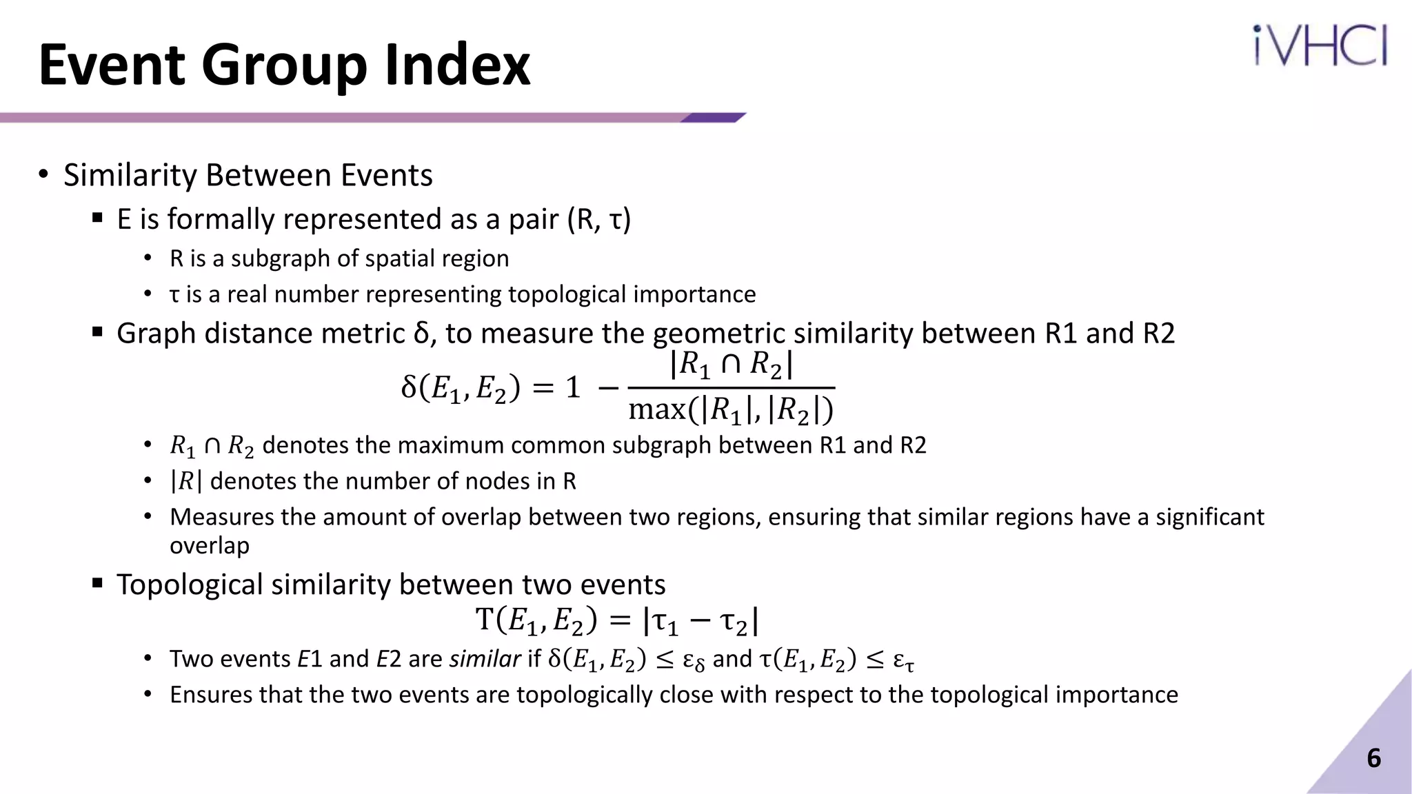 Event Group Index
• Similarity Between Events
 E is formally represented as a pair (R, τ)
• R is a subgraph of spatial region
• τ is a real number representing topological importance
 Graph distance metric δ, to measure the geometric similarity between R1 and R2
δ 𝐸1, 𝐸2 = 1 −
|𝑅1 ∩ 𝑅2|
max( 𝑅1 , 𝑅2 )
• 𝑅1 ∩ 𝑅2 denotes the maximum common subgraph between R1 and R2
• 𝑅 denotes the number of nodes in R
• Measures the amount of overlap between two regions, ensuring that similar regions have a significant
overlap
 Topological similarity between two events
T 𝐸1, 𝐸2 = |τ1 − τ2|
• Two events E1 and E2 are similar if δ 𝐸1, 𝐸2 ≤ εδ and τ 𝐸1, 𝐸2 ≤ ετ
• Ensures that the two events are topologically close with respect to the topological importance
6
 