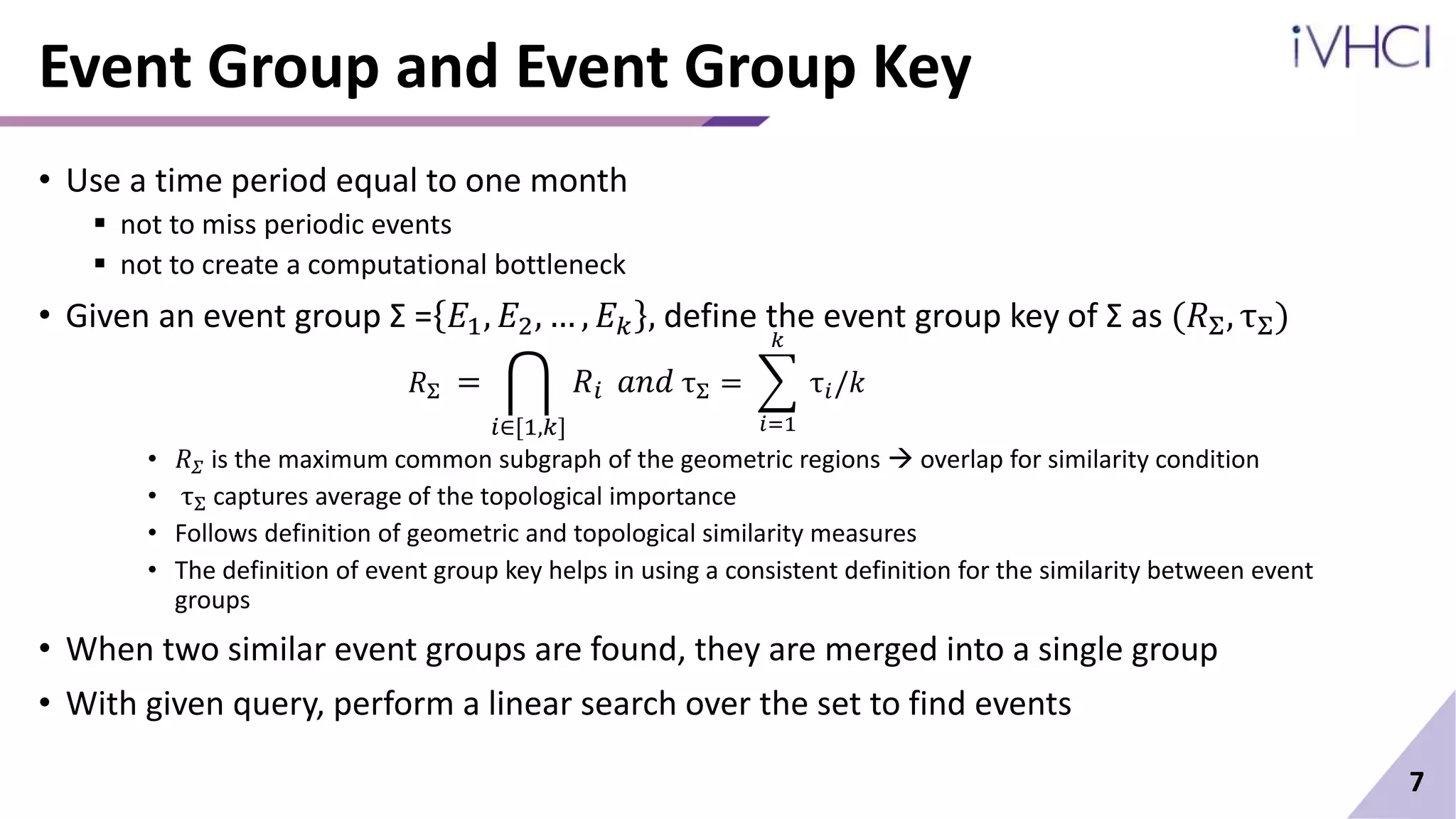 Event Group and Event Group Key
• Use a time period equal to one month
 not to miss periodic events
 not to create a computational bottleneck
• Given an event group Σ = 𝐸1, 𝐸2, … , 𝐸𝑘 , define the event group key of Σ as (𝑅Σ, τΣ)
𝑅Σ =
𝑖∈[1,𝑘]
𝑅𝑖 𝑎𝑛𝑑 τΣ =
𝑖=1
𝑘
τ𝑖/𝑘
• 𝑅𝛴 is the maximum common subgraph of the geometric regions  overlap for similarity condition
• τΣ captures average of the topological importance
• Follows definition of geometric and topological similarity measures
• The definition of event group key helps in using a consistent definition for the similarity between event
groups
• When two similar event groups are found, they are merged into a single group
• With given query, perform a linear search over the set to find events
7
 