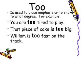 Too
• Is used to place emphasis or to show
  to what degree. For example:
• You are too tired to play.
• That piece of cake is too big.
• William is too fast on the
  track.
 