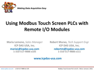 Using Modbus Touch Screen PLCs with
Remote I/O Modules
Maria Lemone, Sales Manager
ICP DAS USA, Inc.
mariaL@icpdas-usa.com
1-310-517-9888 x105
Making Data Acquisition Easy
Modbus Touch Screen PLC’s & I/O | Maria Lemone | 2016
Robert Murao, Tech Support Engr
ICP DAS USA, Inc.
robertm@icpdas-usa.com
1-310-517-9888 x111
www.icpdas-usa.com
www.icpdas-usa.com 1-310-517-9888 ext 105
 