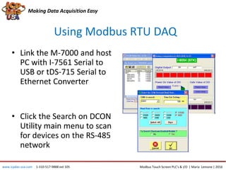 Using Modbus RTU DAQ
Making Data Acquisition Easy
• Link the M-7000 and host
PC with I-7561 Serial to
USB or tDS-715 Serial to
Ethernet Converter
• Click the Search on DCON
Utility main menu to scan
for devices on the RS-485
network
Modbus Touch Screen PLC’s & I/O | Maria Lemone | 2016www.icpdas-usa.com 1-310-517-9888 ext 105
 