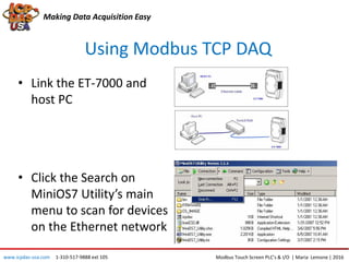 Using Modbus TCP DAQ
Making Data Acquisition Easy
• Link the ET-7000 and
host PC
• Click the Search on
MiniOS7 Utility’s main
menu to scan for devices
on the Ethernet network
Modbus Touch Screen PLC’s & I/O | Maria Lemone | 2016www.icpdas-usa.com 1-310-517-9888 ext 105
 
